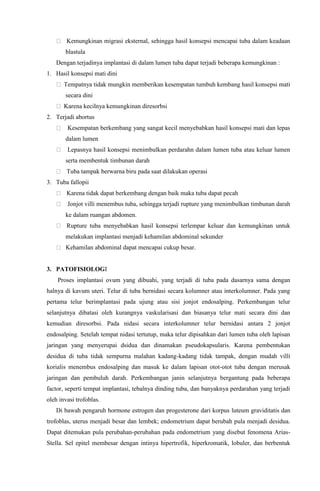 Kemungkinan migrasi eksternal, sehingga hasil konsepsi mencapai tuba dalam keadaan
blastula
Dengan terjadinya implantasi di dalam lumen tuba dapat terjadi beberapa kemungkinan :
1. Hasil konsepsi mati dini
Tempatnya tidak mungkin memberikan kesempatan tumbuh kembang hasil konsepsi mati
secara dini
Karena kecilnya kemungkinan diresorbsi
2. Terjadi abortus
Kesempatan berkembang yang sangat kecil menyebabkan hasil konsepsi mati dan lepas
dalam lumen
Lepasnya hasil konsepsi menimbulkan perdarahn dalam lumen tuba atau keluar lumen
serta membentuk timbunan darah
Tuba tampak berwarna biru pada saat dilakukan operasi
3. Tuba fallopii
Karena tidak dapat berkembang dengan baik maka tuba dapat pecah
Jonjot villi menembus tuba, sehingga terjadi rupture yang menimbulkan timbunan darah
ke dalam ruangan abdomen.
Rupture tuba menyebabkan hasil konsepsi terlempar keluar dan kemungkinan untuk
melakukan implantasi menjadi kehamilan abdominal sekunder
Kehamilan abdominal dapat mencapai cukup besar.
3. PATOFISIOLOGI
Proses implantasi ovum yang dibuahi, yang terjadi di tuba pada dasarnya sama dengan
halnya di kavum uteri. Telur di tuba bernidasi secara kolumner atau interkolumner. Pada yang
pertama telur berimplantasi pada ujung atau sisi jonjot endosalping. Perkembangan telur
selanjutnya dibatasi oleh kurangnya vaskularisasi dan biasanya telur mati secara dini dan
kemudian diresorbsi. Pada nidasi secara interkolumner telur bernidasi antara 2 jonjot
endosalping. Setelah tempat nidasi tertutup, maka telur dipisahkan dari lumen tuba oleh lapisan
jaringan yang menyerupai dsidua dan dinamakan pseudokapsularis. Karena pembentukan
desidua di tuba tidak sempurna malahan kadang-kadang tidak tampak, dengan mudah villi
korialis menembus endosalping dan masuk ke dalam lapisan otot-otot tuba dengan merusak
jaringan dan pembuluh darah. Perkembangan janin selanjutnya bergantung pada beberapa
factor, seperti tempat implantasi, tebalnya dinding tuba, dan banyaknya perdarahan yang terjadi
oleh invasi trofoblas.
Di bawah pengaruh hormone estrogen dan progesterone dari korpus luteum graviditatis dan
trofoblas, uterus menjadi besar dan lembek; endometrium dapat berubah pula menjadi desidua.
Dapat ditemukan pula perubahan-perubahan pada endometrium yang disebut fenomena Arias-
Stella. Sel epitel membesar dengan intinya hipertrofik, hiperkromatik, lobuler, dan berbentuk
 