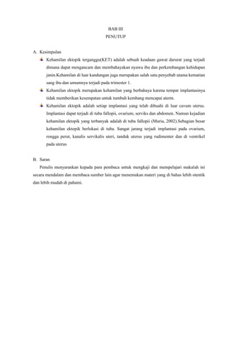 BAB III
PENUTUP
A. Kesimpulan
Kehamilan ektopik terganggu(KET) adalah sebuah keadaan gawat darurat yang terjadi
dimana dapat mengancam dan membahayakan nyawa ibu dan perkembangan kehidupan
janin.Kehamilan di luar kandungan juga merupakan salah satu penyebab utama kematian
sang ibu dan umumnya terjadi pada trimester 1.
Kehamilan ektopik merupakan kehamilan yang berbahaya karena tempat implantasinya
tidak memberikan kesempatan untuk tumbuh kembang mencapai aterm.
Kehamilan ektopik adalah setiap implantasi yang telah dibuahi di luar cavum uterus.
Implantasi dapat terjadi di tuba fallopii, ovarium, serviks dan abdomen. Namun kejadian
kehamilan ektopik yang terbanyak adalah di tuba fallopii (Muria, 2002).Sebagian besar
kehamilan ektopik berlokasi di tuba. Sangat jarang terjadi implantasi pada ovarium,
rongga perut, kanalis servikalis uteri, tanduk uterus yang rudimenter dan di ventrikel
pada uterus
B. Saran
Penulis menyarankan kepada para pembaca untuk mengkaji dan mempelajari makalah ini
secara mendalam dan membaca sumber lain agar menemukan materi yang di bahas lebih otentik
dan lebih mudah di pahami.
 