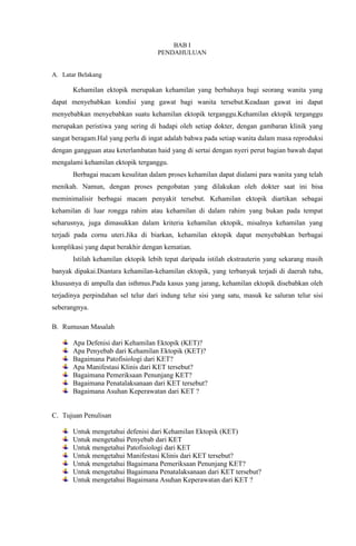 BAB I
PENDAHULUAN
A. Latar Belakang
Kehamilan ektopik merupakan kehamilan yang berbahaya bagi seorang wanita yang
dapat menyebabkan kondisi yang gawat bagi wanita tersebut.Keadaan gawat ini dapat
menyebabkan menyebabkan suatu kehamilan ektopik terganggu.Kehamilan ektopik terganggu
merupakan peristiwa yang sering di hadapi oleh setiap dokter, dengan gambaran klinik yang
sangat beragam.Hal yang perlu di ingat adalah bahwa pada setiap wanita dalam masa reproduksi
dengan gangguan atau keterlambatan haid yang di sertai dengan nyeri perut bagian bawah dapat
mengalami kehamilan ektopik terganggu.
Berbagai macam kesulitan dalam proses kehamilan dapat dialami para wanita yang telah
menikah. Namun, dengan proses pengobatan yang dilakukan oleh dokter saat ini bisa
meminimalisir berbagai macam penyakit tersebut. Kehamilan ektopik diartikan sebagai
kehamilan di luar rongga rahim atau kehamilan di dalam rahim yang bukan pada tempat
seharusnya, juga dimasukkan dalam kriteria kehamilan ektopik, misalnya kehamilan yang
terjadi pada cornu uteri.Jika di biarkan, kehamilan ektopik dapat menyebabkan berbagai
komplikasi yang dapat berakhir dengan kematian.
Istilah kehamilan ektopik lebih tepat daripada istilah ekstrauterin yang sekarang masih
banyak dipakai.Diantara kehamilan-kehamilan ektopik, yang terbanyak terjadi di daerah tuba,
khususnya di ampulla dan isthmus.Pada kasus yang jarang, kehamilan ektopik disebabkan oleh
terjadinya perpindahan sel telur dari indung telur sisi yang satu, masuk ke saluran telur sisi
seberangnya.
B. Rumusan Masalah
Apa Defenisi dari Kehamilan Ektopik (KET)?
Apa Penyebab dari Kehamilan Ektopik (KET)?
Bagaimana Patofisiologi dari KET?
Apa Manifestasi Klinis dari KET tersebut?
Bagaimana Pemeriksaan Penunjang KET?
Bagaimana Penatalaksanaan dari KET tersebut?
Bagaimana Asuhan Keperawatan dari KET ?
C. Tujuan Penulisan
Untuk mengetahui defenisi dari Kehamilan Ektopik (KET)
Untuk mengetahui Penyebab dari KET
Untuk mengetahui Patofisiologi dari KET
Untuk mengetahui Manifestasi Klinis dari KET tersebut?
Untuk mengetahui Bagaimana Pemeriksaan Penunjang KET?
Untuk mengetahui Bagaimana Penatalaksanaan dari KET tersebut?
Untuk mengetahui Bagaimana Asuhan Keperawatan dari KET ?
 