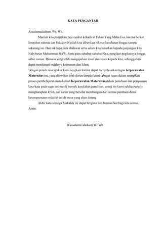 KATA PENGANTAR
Assalamualaikum Wr. Wb.
Marilah kita panjatkan puji syukur kehadirat Tuhan Yang Maha Esa, karena berkat
limpahan rahmat dan hidayah-Nyalah kita diberikan nikmat kesehatan hingga sampai
sekarang ini. Dan tak lupa pula shalawat serta salam kita haturkan kepada junjungan kita
Nabi besar Muhammad SAW. Serta para sahabat-sahabat-Nya, pengikut-pegikutnya hingga
akhir zaman. Dimana yang telah mengajarkan iman dan islam kepada kita, sehingga kita
dapat menikmati indahnya keimanan dan Islam.
Dengan penuh rasa syukur kami ucapkan karena dapat menyelesaikan tugas Keperawatan
Maternitas ini, yang diberikan oleh dosen kepada kami sebagai tugas dalam mengikuti
proses pembelajaran mata kuliah Keperawatan Maternitas,dalam penulisan dan penyusuan
kata-kata pada tugas ini masih banyak kesalahan penulisan, untuk itu kami selaku penulis
mengharapkan kritik dan saran yang bersifat membangun dari semua pambaca demi
kesempurnaan makalah ini di masa yang akan datang.
Akhir kata semoga Makalah ini dapat berguna dan bermanfaat bagi kita semua.
Amin.
Wassalamu’alaikum Wr.Wb
 