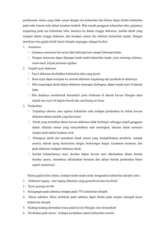 pembesaran uterus yang tidak sesuai dengan tua kehamilan dan belum dapat diraba kehamilan
pada tuba, karena tuba dalam keadaan lembek. Bila terjadi gangguan kehamilan tuba, gejalanya
tergantung pada tua kehamilan tuba, lamanya ke dalam rongga abdomen, jumlah darah yang
terdapat dalam rongga abdomen, dan keadaan umum ibu sebelum kehamilan terjadi. Dengan
demikian trias gejala klinik hamil ektopik terganggu sebagai berikut :
1. Amenorea
Lamanya amenorea bervariasi dari beberapa hari sampai beberapa bulan
Dengan amenorea dapat dijumpai tanda-tanda kehamilan muda, yaitu morning sickness,
mual-mual, terjadi perasaan ngidam.
2. Terjadi nyeri abdomen
Nyeri abdomen disebabkan kehamilan tuba yang pecah
Rasa nyeri dapat menjalar ke seluruh abdomen tergantung dari perdarah di dalamnya
Bila rangsangan darah dalam abdomen mencapai diafragma, dapat terjadi nyeri di daerah
bahu
Bila darahnya membentuk hematokel yaitu timbunan di daerah kavum Douglas akan
terjadi rasa nyeri di bagian bawah dan saat buang air besar
3. Perdarahan
Terjadinya abortus atau rupture kehamilan tuba terdapat perdarahan ke dalam kavum
abdomen dalam jumlah yang bervariasi
Darah yang tertimbun dalam kavum abdomen tidak berfungsi sehingga terjadi gangguan
dalam sirkulasi umum yang menyebabkan nadi meningkat, tekanan darah menurun
sampai jatuh dalam keadaan syok
Hilangnya darah dari peredaran darah umum yang mengakibatkan penderita tampak
anemis, daerah ujung ekstremitas dingin, berkeringat dingin, kesadaran menurun, dan
pada abdomen terdapat timbunan darah
Setelah kehamilannya mati, desidua dalam kavum uteri dikeluarkan dalam bentuk
desidua spuria, seluruhnya dikeluarkan bersama dan dalam bentuk perdarahan hitam
seperti menstruasi.
Selain gejala klinis diatas, terdapat tanda-tanda untuk mengetahui kehamilan ektopik yaitu :
1. Abdomen tegang : rasa tegang abdomen yang generalized atau localized
2. Nyeri goyang serviks
3. Ketegangan pada adneksa terdapat pada 75% kehamilan ektopik
4. Massa adneksa. Masa unilateral pada adneksa dapat diraba pada sampai setengah kasus
kehamilan ektopik
5. Kadang-kadang ditemukan masa pada kavum Douglas atau hematokele
6. Perubahan pada uterus : terdapat perubahan seperti kehamilan normal
 