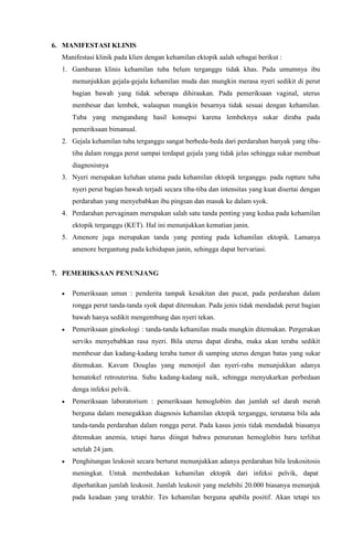 6. MANIFESTASI KLINIS
Manifestasi klinik pada klien dengan kehamilan ektopik aalah sebagai berikut :
1. Gambaran klinis kehamilan tuba belum terganggu tidak khas. Pada umumnya ibu
menunjukkan gejala-gejala kehamilan muda dan mungkin merasa nyeri sedikit di perut
bagian bawah yang tidak seberapa dihiraukan. Pada pemeriksaan vaginal, uterus
membesar dan lembek, walaupun mungkin besarnya tidak sesuai dengan kehamilan.
Tuba yang mengandung hasil konsepsi karena lembeknya sukar diraba pada
pemeriksaan bimanual.
2. Gejala kehamilan tuba terganggu sangat berbeda-beda dari perdarahan banyak yang tiba-
tiba dalam rongga perut sampai terdapat gejala yang tidak jelas sehingga sukar membuat
diagnosisnya
3. Nyeri merupakan keluhan utama pada kehamilan ektopik terganggu. pada rupture tuba
nyeri perut bagian bawah terjadi secara tiba-tiba dan intensitas yang kuat disertai dengan
perdarahan yang menyebabkan ibu pingsan dan masuk ke dalam syok.
4. Perdarahan pervaginam merupakan salah satu tanda penting yang kedua pada kehamilan
ektopik terganggu (KET). Hal ini menunjukkan kematian janin.
5. Amenore juga merupakan tanda yang penting pada kehamilan ektopik. Lamanya
amenore bergantung pada kehidupan janin, sehingga dapat bervariasi.
7. PEMERIKSAAN PENUNJANG
 Pemeriksaan umun : penderita tampak kesakitan dan pucat, pada perdarahan dalam
rongga perut tanda-tanda syok dapat ditemukan. Pada jenis tidak mendadak perut bagian
bawah hanya sedikit mengembung dan nyeri tekan.
 Pemeriksaan ginekologi : tanda-tanda kehamilan muda mungkin ditemukan. Pergerakan
serviks menyebabkan rasa nyeri. Bila uterus dapat diraba, maka akan teraba sedikit
membesar dan kadang-kadang teraba tumor di samping uterus dengan batas yang sukar
ditemukan. Kavum Douglas yang menonjol dan nyeri-raba menunjukkan adanya
hematokel retrouterina. Suhu kadang-kadang naik, sehingga menyukarkan perbedaan
denga infeksi pelvik.
 Pemeriksaan laboratorium : pemeriksaan hemoglobim dan jumlah sel darah merah
berguna dalam menegakkan diagnosis kehamilan ektopik terganggu, terutama bila ada
tanda-tanda perdarahan dalam rongga perut. Pada kasus jenis tidak mendadak biasanya
ditemukan anemia, tetapi harus diingat bahwa penurunan hemoglobin baru terlihat
setelah 24 jam.
 Penghitungan leukosit secara berturut menunjukkan adanya perdarahan bila leukositosis
meningkat. Untuk membedakan kehamilan ektopik dari infeksi pelvik, dapat
diperhatikan jumlah leukosit. Jumlah leukosit yang melebihi 20.000 biasanya menunjuk
pada keadaan yang terakhir. Tes kehamilan berguna apabila positif. Akan tetapi tes
 