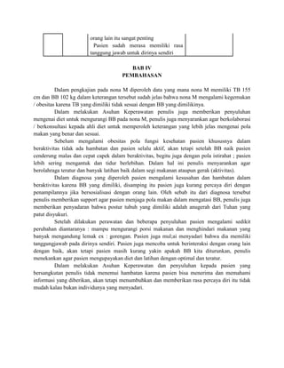 orang lain itu sangat penting
                      - Pasien sudah merasa memiliki rasa
                       tanggung jawab untuk dirinya sendiri

                                         BAB IV
                                      PEMBAHASAN

          Dalam pengkajian pada nona M diperoleh data yang mana nona M memiliki TB 155
cm dan BB 102 kg dalam keterangan tersebut sudah jelas bahwa nona M mengalami kegemukan
/ obesitas karena TB yang dimiliki tidak sesuai dengan BB yang dimilikinya.
          Dalam melakukan Asuhan Keperawatan penulis juga memberikan penyuluhan
mengenai diet untuk mengurangi BB pada nona M, penulis juga menyarankan agar berkolaborasi
/ berkonsultasi kepada ahli diet untuk memperoleh keterangan yang lebih jelas mengenai pola
makan yang benar dan sesuai.
          Sebelum mengalami obesitas pola fungsi kesehatan pasien khususnya dalam
beraktivitas tidak ada hambatan dan pasien selalu aktif, akan tetapi setelah BB naik pasien
cenderung malas dan cepat capek dalam beraktivitas, begitu juga dengan pola istirahat ; pasien
lebih sering mengantuk dan tidur berlebihan. Dalam hal ini penulis menyarankan agar
berolahraga teratur dan banyak latihan baik dalam segi makanan ataupun gerak (aktivitas).
          Dalam diagnosa yang diperoleh pasien mengalami kesusahan dan hambatan dalam
beraktivitas karena BB yang dimiliki, disamping itu pasien juga kurang percaya diri dengan
penampilannya jika bersosialisasi dengan orang lain. Oleh sebab itu dari diagnosa tersebut
penulis memberikan support agar pasien menjaga pola makan dalam mengatasi BB, penulis juga
memberikan penyadaran bahwa postur tubuh yang dimiliki adalah anugerah dari Tuhan yang
patut disyukuri.
          Setelah dilakukan perawatan dan beberapa penyuluhan pasien mengalami sedikit
perubahan diantaranya : mampu mengurangi porsi makanan dan menghindari makanan yang
banyak mengandung lemak ex : gorengan. Pasien juga mul;ai menyadari bahwa dia memiliki
tanggungjawab pada dirinya sendiri. Pasien juga mencoba untuk berinteraksi dengan orang lain
dengan baik, akan tetapi pasien masih kurang yakin apakah BB kita diturunkan, penulis
menekankan agar pasien mengupayakan diet dan latihan dengan optimal dan teratur.
          Dalam melakukan Asuhan Keperawatan dan penyuluhan kepada pasien yang
bersangkutan penulis tidak menemui hambatan karena pasien bisa menerima dan memahami
informasi yang diberikan, akan tetapi menumbuhkan dan memberikan rasa percaya diri itu tidak
mudah kalau bukan individunya yang menyadari.
 