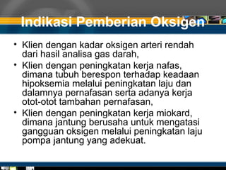Indikasi Pemberian Oksigen
• Klien dengan kadar oksigen arteri rendah
dari hasil analisa gas darah,
• Klien dengan peningkatan kerja nafas,
dimana tubuh berespon terhadap keadaan
hipoksemia melalui peningkatan laju dan
dalamnya pernafasan serta adanya kerja
otot-otot tambahan pernafasan,
• Klien dengan peningkatan kerja miokard,
dimana jantung berusaha untuk mengatasi
gangguan oksigen melalui peningkatan laju
pompa jantung yang adekuat.
 