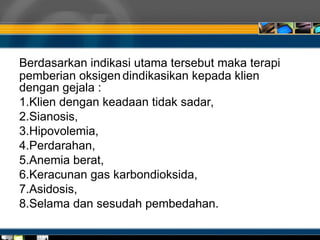 Berdasarkan indikasi utama tersebut maka terapi
pemberian oksigen dindikasikan kepada klien
dengan gejala :
1.Klien dengan keadaan tidak sadar,
2.Sianosis,
3.Hipovolemia,
4.Perdarahan,
5.Anemia berat,
6.Keracunan gas karbondioksida,
7.Asidosis,
8.Selama dan sesudah pembedahan.
 