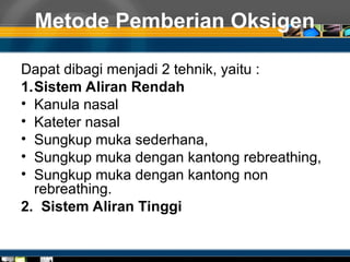 Metode Pemberian Oksigen
Dapat dibagi menjadi 2 tehnik, yaitu :
1.Sistem Aliran Rendah
• Kanula nasal
• Kateter nasal
• Sungkup muka sederhana,
• Sungkup muka dengan kantong rebreathing,
• Sungkup muka dengan kantong non
rebreathing.
2. Sistem Aliran Tinggi
 