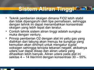 Sistem Aliran Tinggi
• Teknik pemberian oksigen dimana FiO2 lebih stabil
dan tidak dipengaruhi oleh tipe pernafasan, sehingga
dengan tehnik ini dapat menambahkan konsentrasi
oksigen yang lebih tepat dan teratur.
• Contoh tehnik sistem aliran tinggi adalah sungkup
muka dengan ventury.
• Prinsip pemberian O2 dengan alat ini yaitu gas yang
dialirkan dari tabung akan menuju ke sungkup yang
kemudian akan dihimpit untuk mengatur suplai
ooksigen sehingga tercipta tekanan negatif, akibatnya
udara luar dapat diisap dan aliran udara yang
dihasilkan lebih banyak. Aliran udara pada alat ini
sekitas 4 – 14 liter/mnt dengan konsentrasi 30 – 55%.
 