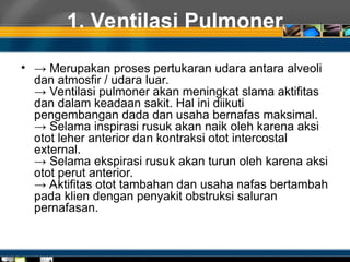 1. Ventilasi Pulmoner
• → Merupakan proses pertukaran udara antara alveoli
dan atmosfir / udara luar.
→ Ventilasi pulmoner akan meningkat slama aktifitas
dan dalam keadaan sakit. Hal ini diikuti
pengembangan dada dan usaha bernafas maksimal.
→ Selama inspirasi rusuk akan naik oleh karena aksi
otot leher anterior dan kontraksi otot intercostal
external.
→ Selama ekspirasi rusuk akan turun oleh karena aksi
otot perut anterior.
→ Aktifitas otot tambahan dan usaha nafas bertambah
pada klien dengan penyakit obstruksi saluran
pernafasan.
 