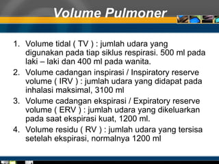 Volume Pulmoner
1. Volume tidal ( TV ) : jumlah udara yang
digunakan pada tiap siklus respirasi. 500 ml pada
laki – laki dan 400 ml pada wanita.
2. Volume cadangan inspirasi / Inspiratory reserve
volume ( IRV ) : jumlah udara yang didapat pada
inhalasi maksimal, 3100 ml
3. Volume cadangan ekspirasi / Expiratory reserve
volume ( ERV ) : jumlah udara yang dikeluarkan
pada saat ekspirasi kuat, 1200 ml.
4. Volume residu ( RV ) : jumlah udara yang tersisa
setelah ekspirasi, normalnya 1200 ml
 