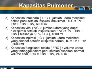 Kapasitas Pulmoner
a) Kapasitas total paru ( TLC ) : jumlah udara maksimal
dalma paru setelah inspirasi maksimal : TLC = TV +
IRV + ERV + RV, 6000 ml
b) Kapasitas vital ( VC ) : jumlah udara yang dapat
diekspirasi setelah inspirasi kuat : VC = TV + IRV +
ERV ( biasanya 80 % TLC ), 4800 ml
c) Kapasitas inpirasi ( IC ) : jumlah udara maksimal
yang didapat setelah ekspirasi normal, IC = TV + IRV
, 3600 ml
d) Kapasitas fungsional residu ( FRC ) : volume udara
yang tertinggal dalam paru setelah ekspirasi normal
volume tidal, FRC = ERV + RV, 2400 ml
 