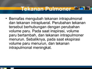 Tekanan Pulmoner
• Bernafas mengubah tekanan intrapulmonal
dan tekanan intraplueral. Perubahan tekanan
tersebut berhubungan dengan perubahan
volume paru. Pada saat inspirasi, volume
paru bertambah, dan tekanan intrapulmoner
menurun. Sebaliknya, pada saat ekspirasi
volume paru menurun, dan tekanan
intrapulmonal meningkat.
 