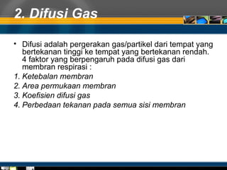 2. Difusi Gas
• Difusi adalah pergerakan gas/partikel dari tempat yang
bertekanan tinggi ke tempat yang bertekanan rendah.
4 faktor yang berpengaruh pada difusi gas dari
membran respirasi :
1. Ketebalan membran
2. Area permukaan membran
3. Koefisien difusi gas
4. Perbedaan tekanan pada semua sisi membran
 