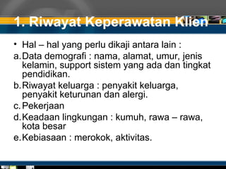 1. Riwayat Keperawatan Klien
• Hal – hal yang perlu dikaji antara lain :
a.Data demografi : nama, alamat, umur, jenis
kelamin, support sistem yang ada dan tingkat
pendidikan.
b.Riwayat keluarga : penyakit keluarga,
penyakit keturunan dan alergi.
c.Pekerjaan
d.Keadaan lingkungan : kumuh, rawa – rawa,
kota besar
e.Kebiasaan : merokok, aktivitas.
 