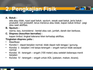 2. Pengkajian Fisik
A. Batuk :
ada atau tidak, nyeri saat batuk, sputum, sesak saat batuk, jenis batuk :
produktif, non produktif, terus menerus atau tidak, kapan batuk timbul : pagi
atau saat aktifitas.
B. Sputum :
warna, bau, konsistensi : kental atau cair, jumlah, darah dan berbusa.
C. Dispneu (kesulitan bernafas) :
kapan timbul, tingkat toleransi klien terhadap aktifitas.
Tingkatan dispneu yaitu :
• Klasifikasi
• Kondisi I : dapat berjalan normal, tidak dapat naik tangga / gunung.
• Kondisi ii : berjalan i mil tanpa terengah – engah namun tidak secepat
normal
• Kondisi III : terengah – engah (100 meter) atau setelah beberapa menit
berjalan
• Kondisi IV : terengah – engah untuk ADL (pakaian, makan, bicara).
 