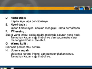 D. Hemoptisis :
Kapan saja, apa pencetusnya
E. Nyeri dada :
kapan timbul nyeri, apakah mengikuti irama pernafasan
F. Wheezing :
Suara yang timbul akibat udara melewati saluran yang kecil.
Tanyakan kapan saja timbulnya dan bagaimana cara
menangani kondisi tersebut.
G. Warna kulit :
Sianosis perifer atau sentral.
H. Udema wajah :
biasanya karena infeksi dan pembengkakan sinus.
Tanyakan kapan saja timbulnya.
 