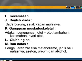 I. Kecemasan
J. Bentuk dada :
dada burung, sejak kapan mulainya.
K. Gangguan muskuloskeletal :
Adakah penggunaan otot – otot tambahan,
kelemahan, nyeri otot.
L. Clubbing nail
M. Bau nafas :
Pengeluaran zat sisa metabolisme, jenis bau
nafasnya, aseton, ureum dan alkohol.
 