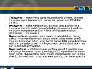• Tachypnea → nafas yang cepat, dijumpai pada demam, asidosis
metabolik, nyeri, hipercapnea, anoxemia ( penurunan O2 dalam
darah ).
• Bradypnea → nafas yang lambat, dijumpai pada pasien yang
mendapat morphie sulfat ( penyebab depresi respirasi ), asidosis
metabolik, dan pasien dengan PTIK ( peningkatan tekanan
intrakranial, → injuri otak ).
• Hyperventilasi → jumlah udara dalam paru berlebihan. Sering
disebut hyperventilasi elveoli, sebab jumlah udara dalam alveoli
melebihi kebutuhan tubuh, yang berarti bahwa CO2 yang dieliminasi
lebih dari yang diproduksi → menyebabkan peningkatan rata – rata
dan kedalaman pernafasan.
• Hypoventilasi → ketidakcukupan ventilasi alveoli ( ventilasi tidak
mencukupi kebutuhan tubuh ), sehingga CO2 dipertahankan dalam
aliran darah. Hypoventilasi dapat terjadi sebagai akibat dari kollaps
alveoli, obstruksi jalan nafas, atau efek samping dari beberapa obat.
 