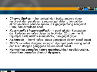 • Cheyne Stokes → bertambah dan berkurangnya ritme
respirasi, dari perafasan yang sangat dalam, lambat dan
akhirnya diikuti periode apnea, o.k gagal jantung kongestif,
PTIK, dan overdosis obat.
• Kussmaul’s ( hyperventilasi ) → peningkatan kecepatan
dan kedalaman nafas biasanya lebih dari 20 x per menit.
Dijumpai pada asidosisi metabolik, dan gagal ginjal.
• Apneustic → henti nafas , pada gangguan sistem saraf pusat
• Biot”s → nafas dangkal, mungkin dijumpai pada orang sehat
dan klien dengan gangguan sistem saraf pusat.
• Normalnya bernafas hanya membutuhkan sedikit usaha.
Kesulitan bernafas disebut dyspnea.
 