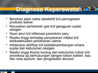 Diagnosa Keperawatan
• Bersihan jalan nafas takefektif b/d peningkatan
produksi sekret
• Kerusakan pertukaran gas b/d gangguan suplai
oksigen
• Nyeri akut b/d inflamasi parenkrim paru
• Resiko tinggi terhadap penyebaran infeksi b/d
ketikadekuatan pertahanan utama
• Intoleransi aktifitas b/d ketidakseimbangan antara
suplai dan kebutuhan oksigen
• Resiko tinggi Nutrisi kurang dari kebutuhan tubuh b/d
anoreksia yg berhubungan dengan toksin bakteri, bau
dan rasa sputum, dan pengobatan aerosol
 