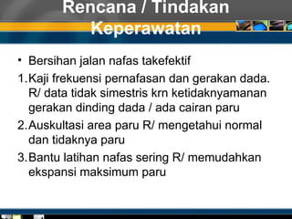 Rencana / Tindakan
Keperawatan
• Bersihan jalan nafas takefektif
1.Kaji frekuensi pernafasan dan gerakan dada.
R/ data tidak simestris krn ketidaknyamanan
gerakan dinding dada / ada cairan paru
2.Auskultasi area paru R/ mengetahui normal
dan tidaknya paru
3.Bantu latihan nafas sering R/ memudahkan
ekspansi maksimum paru
 
