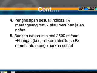 Cont….
4. Penghisapan sesuai indikasi R/
merangsang batuk atau bersihan jalan
nafas
5. Berikan cairan minimal 2500 ml/hari
hangat (kecuali kontraindikasi) R/
membantu mengeluarkan secret
 