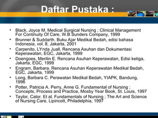 Daftar Pustaka :
• Black, Joyce M. Medical Surgical Nursing ; Clinical Management
For Continuity Of Care, W.B Sunders Company, 1999
• Brunner & Suddarth. Buku Ajar Medikal Bedah, edisi bahasa
Indonesia, vol. 8, Jakarta, 2001
• Carpenito, LYnda Juall. Rencana Asuhan dan Dokumentasi
Keperawatan, EGC, Jakarta, 1999
• Doengoes, Merilin E. Rencana Asuhan Keperawatan, Edisi ketiga,
Jakarta, EGC, 1999
• Engram, Barbara. Rencana Asuhan Keperawatan Medikal Bedah,
EGC, Jakarta, 1999
• Long, Barbara C. Perawatan Medikal Bedah, YIAPK, Bandung,
1996
• Potter, Patricia A. Perry, Anne G. Fundamental of Nursing ;
Concepts, Process and Practice, Mosby Year Book, St. Louis, 1997
• Taylor, Calor. Et al. Fundamentals of Nursing ; The Art and Science
of Nursing Care, Lipincott, Philadelphia, 1997
 