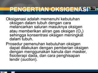 PENGERTIAN OKSIGENASI
Oksigenasi adalah memenuhi kebutuhan
oksigen dalam tubuh dengan cara
melancarkan saluran masuknya oksigen
atau memberikan aliran gas oksigen (O2)
sehingga konsentrasi oksigen meningkat
dalam tubuh.
Prosedur pemenuhan kebutuhan oksigen
dapat dilakukan dengan pemberian oksigen
dengan menggunakan kanula dan masker,
fisioterapi dada, dan cara penghisapan
lendir (suction).
 