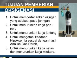 TUJUAN PEMBERIAN
OKSIGENASI
1. Untuk mempertahankan oksigen
yang adekuat pada jaringan
2. Untuk menurunkan kerja paru-
paru
3. Untuk menurunkan kerja jantung
4. Untuk mengatasi keadaan
Hipoksemia sesuai dengan hasil
Analisa Gas Darah,
5. Untuk menurunkan kerja nafas
dan menurunkan kerja miokard.
 