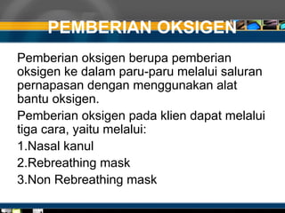 PEMBERIAN OKSIGEN
Pemberian oksigen berupa pemberian
oksigen ke dalam paru-paru melalui saluran
pernapasan dengan menggunakan alat
bantu oksigen.
Pemberian oksigen pada klien dapat melalui
tiga cara, yaitu melalui:
1.Nasal kanul
2.Rebreathing mask
3.Non Rebreathing mask
 
