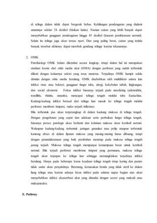 di telinga dalam tidak dapat bergerak bebas. Kehilangan pendengaran yang dialami
umumnya sekitar 24 desibel (bisikan halus). Namun cairan yang lebih banyak dapat
menyebabkan gangguan pendengaran hingga 45 desibel (kisaran pembicaraan normal).
Selain itu telinga juga akan terasa nyeri. Dan yang paling berat, cairan yang terlalu
banyak tersebut akhirnya dapat merobek gendang telinga karena tekanannya.
2. OMK
Patofisiologi OMK belum diketahui secara lengkap, tetapi dalam hal ini merupakan
stadium kronis dari otitis media akut (OMA) dengan perforasi yang sudah terbentuk
diikuti dengan keluarnya sekret yang terus menerus. Terjadinya OMK hampir selalu
dimulai dengan otitis media berulang. OMK disebabkan oleh multifaktor antara lain
infeksi virus atau bakteri, gangguan fungsi tuba, alergi, kekebalan tubuh, lingkungan,
dan social ekonomi. Fokus infeksi biasanya terjadi pada nasofaring (adenoiditis,
tonsillitis, rhinitis, sinusitis), mencapai telinga tengah melalui tuba Eustachius.
Kadang-kadang infeksi berasal dari telinga luar masuk ke telinga tengah melalui
perforasi membran timpani, maka terjadi inflamasi.
Bila terbentuk pus akan terperangkap di dalam kantung mukosa di telinga tengah.
Dengan pengobatan yang cepat dan adekuat serta perbaikan fungsi telinga tengah,
biasanya proses patologis akan berhenti dan kelainan mukosa akan kembali normal.
Walaupun kadang-kadang terbentuk jaringan granulasi atau polip ataupun terbentuk
kantong abses di dalam lipatan mukosa yang masing-masing harus dibuang, tetapi
dengan penatalaksanaan yang baik perubahan menetap pada mukosa telinga tengah
jarang terjadi. Mukosa telinga tengah mempunyai kemampuan besar untuk kembali
normal. Bila terjadi perforasi membrane timpani yang permanen, mukosa telinga
tengah akan terpapar ke telinga luar sehingga memungkinkan terjadinya infeksi
berulang. Hanya pada beberapa kasus keadaan telinga tengah tetap kering dan pasien
tidak sadar akan penyakitnya. Berenang, kemasukan benda yang tidak steril ke dalam
liang telinga atau karena adanya focus infeksi pada saluran napas bagian atas akan
menyebabkan infeksi eksaserbasi akut yang ditandai dengan secret yang mukoid atau
mukopurulen.
E. Pathway
 