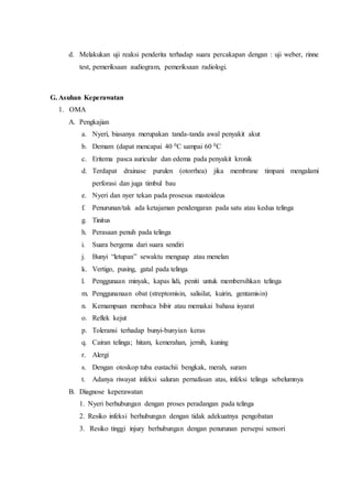 d. Melakukan uji reaksi penderita terhadap suara percakapan dengan : uji weber, rinne
test, pemeriksaan audiogram, pemeriksaan radiologi.
G. Asuhan Keperawatan
1. OMA
A. Pengkajian
a. Nyeri, biasanya merupakan tanda-tanda awal penyakit akut
b. Demam (dapat mencapai 40 0C sampai 60 0C
c. Eritema pasca auricular dan edema pada penyakit kronik
d. Terdapat drainase purulen (otorrhea) jika membrane timpani mengalami
perforasi dan juga timbul bau
e. Nyeri dan nyer tekan pada prosesus mastoideus
f. Penurunan/tak ada ketajaman pendengaran pada satu atau kedua telinga
g. Tinitus
h. Perasaan penuh pada telinga
i. Suara bergema dari suara sendiri
j. Bunyi “letupan” sewaktu menguap atau menelan
k. Vertigo, pusing, gatal pada telinga
l. Penggunaan minyak, kapas lidi, peniti untuk membersihkan telinga
m. Penggunanaan obat (streptomisin, salisilat, kuirin, gentamisin)
n. Kemampuan membaca bibir atau memakai bahasa isyarat
o. Reflek kejut
p. Toleransi terhadap bunyi-bunyian keras
q. Cairan telinga; hitam, kemerahan, jernih, kuning
r. Alergi
s. Dengan otoskop tuba eustachii bengkak, merah, suram
t. Adanya riwayat infeksi saluran pernafasan atas, infeksi telinga sebelumnya
B. Diagnose keperawatan
1. Nyeri berhubungan dengan proses peradangan pada telinga
2. Resiko infeksi berhubungan dengan tidak adekuatnya pengobatan
3. Resiko tinggi injury berhubungan dengan penurunan persepsi sensori
 