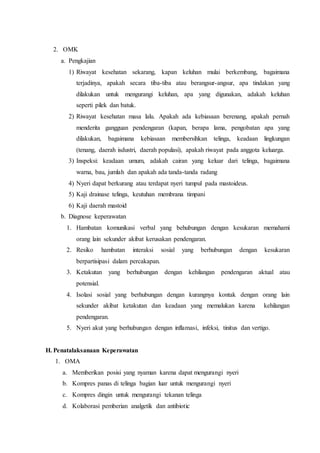 2. OMK
a. Pengkajian
1) Riwayat kesehatan sekarang, kapan keluhan mulai berkembang, bagaimana
terjadinya, apakah secara tiba-tiba atau berangsur-angsur, apa tindakan yang
dilakukan untuk mengurangi keluhan, apa yang digunakan, adakah keluhan
seperti pilek dan batuk.
2) Riwayat kesehatan masa lalu. Apakah ada kebiasaan berenang, apakah pernah
menderita gangguan pendengaran (kapan, berapa lama, pengobatan apa yang
dilakukan, bagaimana kebiasaan membersihkan telinga, keadaan lingkungan
(tenang, daerah isdustri, daerah populasi), apakah riwayat pada anggota keluarga.
3) Inspeksi: keadaan umum, adakah cairan yang keluar dari telinga, bagaimana
warna, bau, jumlah dan apakah ada tanda-tanda radang
4) Nyeri dapat berkurang atau terdapat nyeri tumpul pada mastoideus.
5) Kaji drainase telinga, keutuhan membrana timpani
6) Kaji daerah mastoid
b. Diagnose keperawatan
1. Hambatan komunikasi verbal yang behubungan dengan kesukaran memahami
orang lain sekunder akibat kerusakan pendengaran.
2. Resiko hambatan interaksi sosial yang berhubungan dengan kesukaran
berpartisipasi dalam percakapan.
3. Ketakutan yang berhubungan dengan kehilangan pendengaran aktual atau
potensial.
4. Isolasi sosial yang berhubungan dengan kurangnya kontak dengan orang lain
sekunder akibat ketakutan dan keadaan yang memalukan karena kehilangan
pendengaran.
5. Nyeri akut yang berhubungan dengan inflamasi, infeksi, tinitus dan vertigo.
H. Penatalaksanaan Keperawatan
1. OMA
a. Memberikan posisi yang nyaman karena dapat mengurangi nyeri
b. Kompres panas di telinga bagian luar untuk mengurangi nyeri
c. Kompres dingin untuk mengurangi tekanan telinga
d. Kolaborasi pemberian analgetik dan antibiotic
 
