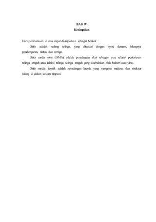 BAB IV
Kesimpulan
Dari pembahasan di atas dapat disimpulkan sebagai berikut :
Otitis adalah radang telinga, yang ditandai dengan nyeri, demam, hilangnya
pendengaran, tinitus dan vertigo.
Otitis media akut (OMA) adalah peradangan akut sebagian atau seluruh periosteum
telinga tengah atau infeksi telinga telinga tengah yang disebabkan oleh bakteri atau virus.
Otitis media kronik adalah peradangan kronik yang mengenai mukosa dan struktur
tulang di dalam kavum timpani.
 