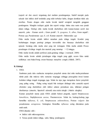 (seperti air dan encer) tergantung dari stadium peradangannya. Inaktif merujuk pada
sekuele dari infeksi aktif terdahulu yang telah terbakar habis, dengan demikian tidak ada
otorrhea. Pasien dengan otitis media kronik inaktif serngkali mengeluh gangguan
pendengaran. Mungkin terdapat gejala lain seperti vertigo, tinitus atau suatu rasa penuh
dalam telinga. Etiologi otitis media kronik disebabkan oleh kuman-kuman aerob dan
anaerob, yaitu : Kuman aerob ; Gram positif : S. pyogenes, S. albus, Gram negatif :
Proteus spp, Pseudomonas spp, E. coli. Kuman anaerob : Bakteroides spp
Otitis media kronis adalah infeksi menahun pada telinga tengah. Kondisi yang
berhubungan dengan patologi jaringan irreversible dan biasanya disebabkan oleh
episode berulang otitis media akut yang tak tertangani. Otitis media adalah Proses
peradangan di telinga tengah dan mastoid yang menetap > 12 minggu.
Otitis media kronik adalah perforasi pada gendang telinga ( warmasif, 2009)
Otitis media kronis adalah peradangan teliga tengah yang gigih, secara khas untuk
sedikitnya satu bulan.Orang awam biasanya menyebut congek (Alfatih, 2007).
B. Etiologi
1. OMA
Sumbatan pada tuba eusthacius nerupakan penyebab utama dari otitis media.pertahanan
tubuh pada silia mukosa tuba eustacius terganggu sehingga pencegahan invasi kuman
kedalam telinga tengah terganggu juga. Selain itu ispa juga merupakan factor penyebab
yang paling sering. Paling sering terjadi bila terdapat disfungsi tuba eustachii seperti
obstruksi yang disebabkan oleh infeksi saluran pernafasan atas, inflamasi jaringan
disekitarnya (sinusitis, hipertrofi adenoid) atau reaksi alergik ( rhinitis alergika).
Kuman penyebab utama pada OMA adalah bakteri piogenik, seperti Streptococcus
hemoliticus, Staphylococcus aureus, Pneumococcus. Selain itu, kadang-kadang juga
hemofilus influenza, E. coli, Streptococcus anhemoliticus, Proteus vulgaris dan
pseudomonas aerugenosa. Sedangkan Hemofilus influenza sering ditemukan pada
anak-anak.
OMA ditandai oleh :
 Infeksi oleh mikroorganisme.
 Terasa penuh dalam telinga, sakit, hilang pendengaran.
 