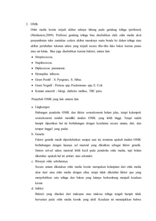 2. OMK
Otitis media kronis terjadi akibat adanya lubang pada gendang telinga (perforasi)
(Mediastore,2009). Perforasi gendang telinga bisa disebabkan oleh: otitis media akut
penyumbatan tuba eustakius cedera akibat masuknya suatu benda ke dalam telinga atau
akibat perubahan tekanan udara yang terjadi secara tiba-tiba luka bakar karena panas
atau zat kimia. Bisa juga disebabkan karena bakteri, antara lain:
 Streptococcus.
 Stapilococcus.
 Diplococcus pneumonie.
 Hemopilus influens.
 Gram Positif : S. Pyogenes, S. Albus.
 Gram Negatif : Proteus spp, Psedomonas spp, E. Coli.
 Kuman anaerob : Alergi, diabetes melitus, TBC paru.
Penyebab OMK yang lain antarai lain.
a. Lingkungan
Hubungan penderita OMK dan faktor sosioekonomi belum jelas, tetapi kelompok
sosioekonomi rendah memiliki insiden OMK yang lebih tinggi. Tetapi sudah
hampir dipastikan hal ini berhubungan dengan kesehatan secara umum, diet, dan
tempat tinggal yang padat.
b. Genetic
Faktor genetik masih diperdebatkan sampai saat ini, terutama apakah insiden OMK
berhubungan dengan luasnya sel mastoid yang dikaitkan sebagai faktor genetik.
Sistem sel-sel udara mastoid lebih kecil pada penderita otitis media, tapi belum
diketahui apakah hal ini primer atau sekunder.
c. Riwayat otitis sebelumnya
Secara umum dikatakan otitis media kronis merupakan kelanjutan dari otitis media
akut dan/ atau otitis media dengan efusi, tetapi tidak diketahui faktor apa yang
menyebabkan satu telinga dan bukan yang lainnya berkembang menjadi keadaan
kronis
d. Infeksi
Bakteri yang diisolasi dari mukopus atau mukosa telinga tengah hampir tidak
bervariasi pada otitis media kronik yang aktif. Keadaan ini menunjukkan bahwa
 