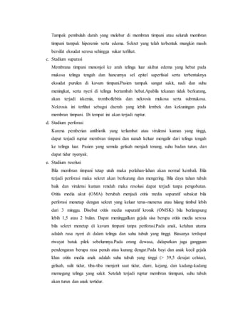 Tampak pembuluh darah yang melebar di membran timpani atau seluruh membran
timpani tampak hiperemis serta edema. Sekret yang telah terbentuk mungkin masih
bersifat eksudat serosa sehingga sukar terlihat.
c. Stadium supurasi
Membrana timpani menonjol ke arah telinga luar akibat edema yang hebat pada
mukosa telinga tengah dan hancurnya sel epitel superfisial serta terbentuknya
eksudat purulen di kavum timpani.Pasien tampak sangat sakit, nadi dan suhu
meningkat, serta nyeri di telinga bertambah hebat.Apabila tekanan tidak berkurang,
akan terjadi iskemia, tromboflebitis dan nekrosis mukosa serta submukosa.
Nekrosis ini terlihat sebagai daerah yang lebih lembek dan kekuningan pada
membran timpani. Di tempat ini akan terjadi ruptur.
d. Stadium perforasi
Karena pemberian antibiotik yang terlambat atau virulensi kuman yang tinggi,
dapat terjadi ruptur membran timpani dan nanah keluar mengalir dari telinga tengah
ke telinga luar. Pasien yang semula gelisah menjadi tenang, suhu badan turun, dan
dapat tidur nyenyak.
e. Stadium resolusi
Bila membran timpani tetap utuh maka perlahan-lahan akan normal kembali. Bila
terjadi perforasi maka sekret akan berkurang dan mengering. Bila daya tahan tubuh
baik dan virulensi kuman rendah maka resolusi dapat terjadi tanpa pengobatan.
Otitis media akut (OMA) berubah menjadi otitis media supuratif subakut bila
perforasi menetap dengan sekret yang keluar terus-menerus atau hilang timbul lebih
dari 3 minggu. Disebut otitis media supuratif kronik (OMSK) bila berlangsung
lebih 1,5 atau 2 bulan. Dapat meninggalkan gejala sisa berupa otitis media serosa
bila sekret menetap di kavum timpani tanpa perforasi.Pada anak, keluhan utama
adalah rasa nyeri di dalam telinga dan suhu tubuh yang tinggi. Biasanya terdapat
riwayat batuk pilek sebelumnya.Pada orang dewasa, didapatkan juga gangguan
pendengaran berupa rasa penuh atau kurang dengar.Pada bayi dan anak kecil gejala
khas otitis media anak adalah suhu tubuh yang tinggi (> 39,5 derajat celsius),
gelisah, sulit tidur, tiba-tiba menjerit saat tidur, diare, kejang, dan kadang-kadang
memegang telinga yang sakit. Setelah terjadi ruptur membran tinmpani, suhu tubuh
akan turun dan anak tertidur.
 