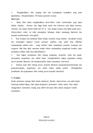 2. Mengidentifikasi efek samping obat dan kemungkinan komplikasi yang perlu
diperhatikan. Mempertahankan TD dalam parameter normal.
Intervensi
3. Bantu klien dalam mengidentifikasi factor-faktor resiko kardivaskuler yang dapat
diubah, misalnya : obesitas, diet tinggi lemak jenuh, dan kolesterol, pola hidup monoton,
merokok, dan minum alcohol (lebih dari 60 cc / hari dengan teratur) pola hidup penuh stress.
(Faktor-faktor resiko ini telah menunjukan hubungan dalam menunjang hipertensi dan
penyakit kardiovaskuler serta ginjal).
4. Kaji kesiapan dan hambatan dalam belajar termasuk orang terdekat. (kesalahan konsep
dan menyangkal diagnosa karena perasaan sejahtera yang sudah lama dinikmati
mempengaruhi minimal klien / orang terdekat untuk mempelajari penyakit, kemajuan dan
prognosis. Bila klien tidak menerima realitas bahwa membutuhkan pengobatan kontinu, maka
perubahan perilaku tidak akan dipertahankan).
5. Kaji tingkat pemahaman klien tentang pengertian, penyebab, tanda dan gejala,
pencegahan, pengobatan, dan akibat lanjut. (mengidentivikasi tingkat pegetahuan tentang
proses penyakit hipertensi dan mempermudahj dalam menentukan intervensi).
6. Jelaskan pada klien tentang proses penyakit hipertensi (pengertian,penyebab,tanda dan
gejala,pencegahan, pengobatan, dan akibat lanjut) melalui penkes. (Meningkatkan
pemahaman dan pengetahuan klien tentang proses penyakit hipertensi).
3. Evaluasi
Resiko penurunan jantung tidak terjadi, intoleransi aktivitas dapat teratasi, rasa sakit kepala
berkurang bahkan hilang, klien dapat mengontrol pemasukan / intake nutrisi, klien dapat
menggunakan mekanisme koping yang efektif dan tepat, klien paham mengenai kondisi
penyakitnya.
BAB II
TINJAUAN KASUS
 