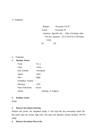 A,. Pengkajian
Ruangan : Perawatan I & III
Kamar : Perawatan III
Anamnese diperoleh dari : Klien & keluarga klien
TGL/Jam anamnese : 02/11/2010-03/11/2010(jam
15:00)
Dx : HT
A. Pengkajian
1. Identitas Pasien
Nama : Ny. L
Umur : 78 thn
Jenis Kelamin : Perempuan
Agama : Islam
Suku : Bugis
Pendidikan Terakhir : -
Pekerjaan : URT
Status Perkawinan : Kawin
Alamat : Benteng, Jl. Tangkoli
2. Keluhan Utama
Pusing
3. Riwayat Kesehatan Sekarang
Menurut dari pasien, dia mengalami pusing ±3 hari yang lalu dan perasaannya lemah dan
jika pasien jalan dia rasanya ingin jatuh. Dan pada saat diperiksa tekanan darahnya 180/100
mmhg.
4. Riwayat Kesehatan Masa Lalu
 