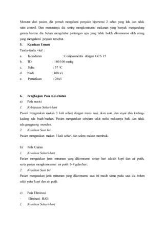 Menurut dari pasien, dia pernah mengalami penyakit hipertensi 2 tahun yang lalu dan tidak
rutin control. Dan menurutnya dia sering mengkomsumsi makanan yang banyak mengandung
garam karena dia belum mengetahui pantangan apa yang tidak boleh dikomsumsi oleh orang
yang mengalami peyakit tersebut.
5. Keadaan Umum
Tanda-tanda vital :
a. Kesadaran : Composmentis dengan GCS 15
b. TD : 180/100 mmhg
c. Suhu : 37 oC
d. Nadi : 100 x/i
e. Pernafasan : 26x/i
6. Pengkajian Pola Kesehatan
a) Pola nutrisi
1. Kebiasaan Sehari-hari
Pasien mengatakan makan 3 kali sehari dengan menu nasi, ikan asin, dan sayur dan kadang-
kadang ada buah-buahan. Pasien mengatakan sebelum sakit nafsu makannya baik dan tidak
ada gangguang menelan.
2. Keadaan Saat Ini
Pasien mengatakan makan 3 kali sehari dan selera makan membaik.
b) Pola Cairan
1. Keadaan Sehari-hari
Pasien mengatakan jenis minuman yang dikomsumsi setiap hari adalah kopi dan air putih,
serta pasien mengkomsumsi air putih 6-8 gelas/hari.
2. Keadaan Saat Ini
Pasien mengatakan jenis minuman yang dikomsumsi saat ini masih sama pada saat dia belum
sakit yaitu kopi dan air putih.
c) Pola Eliminasi
· Eliminasi BAB
1. Keadaan Sehari-hari
 