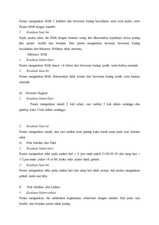 Pasien mengatakan BAB 2 kali/hari dan berwarna kuning kecoklatan serta semi padat, serta
Pasien BAB dengan mandiri.
2. Keadaan Saat Ini
Sejak pasien sakit, dia BAB dengan bantuan orang lain dikarenakan kepalanya terasa pusing
jika pasien berdiri dan berjalan. Dan pasien mengatakan fecesnya berwarna kuning
kecoklatan dan frekuensi BABnya tidak menentu.
· Eliminasi BAK
1. Keadaan Sehari-hari
Pasien mengatakan BAK lancer ±4 x/harri dan berwarna kuning jernih, serta berbau amoniak.
2. Keadaan Saat Ini
Pasien mengatakan BAK frekuensinya tidak teratur dan berwarna kuning jernih, serta baunya
amoniak.
d) Personal Hygiene
1. Keadaan Sehari-hari
Pasien mengatakan mandi 2 kali sehari, cuci rambut 3 kali dalam seminggu dan
gunting kuku 2 kali dalam seminggu.
2. Keadaan Saat ini
Pasien mengatakan mandi, dan cuci rambut serta gunting kuku masih sama pada saat sebelum
sakit,
e) Pola Istirahat dan Tidur
1. Keadaan Sehari-hari
Pasien mengatakan tidur pada malam hari ± 8 jam mulai pukul 21.00-05.30 dan siang hari ±
1-2 jam mulai pukul 14.16.00, ketika tidur pasien tidak gelisah.
2. Keadaan Saat Ini
Pasien mengatakan tidur pada malam hari dan siang hari tidak teratur, dan pasien mengatakan
gelisah pada saat tidur.
f) Pola Aktifitas dan Latihan
1. Keadaan Sehari-sehari
Pasien mengatakan, dia melakukan kegiatannya sehari-hari dengan mandiri. Dan pada saat
berdiri, dan berjalan pasien tidak pusing.
 