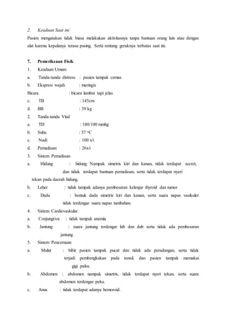 2. Keadaan Saat ini
Pasien mengatakan tidak biasa melakukan aktivitasnya tanpa bantuan orang lain atau dengan
alat karena kepalanya terasa pusing. Serta rentang geraknya terbatas saat ini.
7. Pemeriksaan Fisik
1. Keadaan Umum
a. Tanda-tanda distress : pasien tampak cemas
b. Ekspresi wajah : meringis
Bicara : bicara lambat tapi jelas
c. TB : 145cm
d. BB : 39 kg
2. Tanda-tanda Vital
a. TD : 180/100 mmhg
b. Suhu : 37 oC
c. Nadi : 100 x/i
d. Pernafasan : 26x/i
3. Sistem Pernafasan
a. Hidung : hidung Nampak simetris kiri dan kanan, tidak terdapat secret,
dan tidak terdapat bantuan pernafasan, serta tidak terdapat nyeri
tekan pada daerah hidung.
b. Leher : tidak tampak adanya pembesaran kelenjar thyroid dan tumor
c. Dada : bentuk dada simetris kiri dan kanan, serta suara napas vasikuler
tidak terdengar suara napas tambahan.
4. Sistem Cardiovaskular
a. Conjungtiva : tidak tampak anemia
b. Jantung : suara jantung terdengar lub dan dub serta tidak ada pembesaran
jantung
5. Sistem Pencernaan
a. Mulut : bibir pasien tampak pucat dan tidak ada peradangan, serta tidak
terjadi pembengkakan pada tonsil, dan pasien tampak memakai
gigi palsu.
b. Abdomen : abdomen nampak simetris, tidak terdapat nyeri tekan, serta suara
abdomen terdengar peka.
c. Anus : tidak terdapat adanya hemoroid.
 