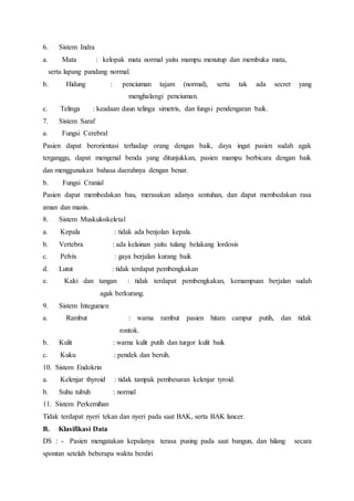 6. Sistem Indra
a. Mata : kelopak mata normal yaitu mampu menutup dan membuka mata,
serta lapang pandang normal.
b. Hidung : penciuman tajam (normal), serta tak ada secret yang
menghalangi penciuman.
c. Telinga : keadaan daun telinga simetris, dan fungsi pendengaran baik.
7. Sistem Saraf
a. Fungsi Cerebral
Pasien dapat berorientasi terhadap orang dengan baik, daya ingat pasien sudah agak
terganggu, dapat mengenal benda yang ditunjukkan, pasien mampu berbicara dengan baik
dan menggunakan bahasa daerahnya dengan benar.
b. Fungsi Cranial
Pasien dapat membedakan bau, merasakan adanya sentuhan, dan dapat membedakan rasa
aman dan manis.
8. Sistem Muskuloskeletal
a. Kepala : tidak ada benjolan kepala.
b. Vertebra : ada kelainan yaitu tulang belakang lordosis
c. Pelvix : gaya berjalan kurang baik
d. Lutut : tidak terdapat pembengkakan
e. Kaki dan tangan : tidak terdapat pembengkakan, kemampuan berjalan sudah
agak berkurang.
9. Sistem Integumen
a. Rambut : warna rambut pasien hitam campur putih, dan tidak
rontok.
b. Kulit : warna kulit putih dan turgor kulit baik
c. Kuku : pendek dan bersih.
10. Sistem Endokrin
a. Kelenjar thyroid : tidak tampak pembesaran kelenjar tyroid.
b. Suhu tubuh : normal
11. Sistem Perkemihan
Tidak terdapat nyeri tekan dan nyeri pada saat BAK, serta BAK lancer.
B. Klasifikasi Data
DS : - Pasien mengatakan kepalanya terasa pusing pada saat bangun, dan hilang secara
spontan setelah beberapa waktu berdiri
 
