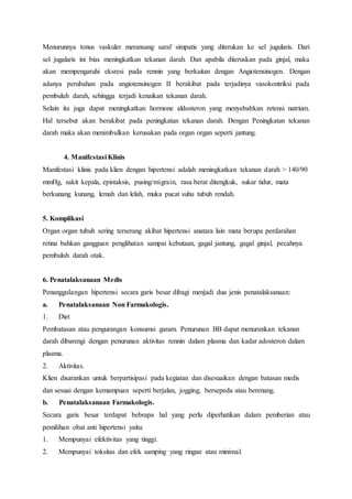 Menurunnya tonus vaskuler meransang saraf simpatis yang diterukan ke sel jugularis. Dari
sel jugalaris ini bias meningkatkan tekanan darah. Dan apabila diteruskan pada ginjal, maka
akan mempengaruhi eksresi pada rennin yang berkaitan dengan Angiotensinogen. Dengan
adanya perubahan pada angiotensinogen II berakibat pada terjadinya vasokontriksi pada
pembuluh darah, sehingga terjadi kenaikan tekanan darah.
Selain itu juga dapat meningkatkan hormone aldosteron yang menyebabkan retensi natrium.
Hal tersebut akan berakibat pada peningkatan tekanan darah. Dengan Peningkatan tekanan
darah maka akan menimbulkan kerusakan pada organ organ seperti jantung.
4. Manifestasi Klinis
Manifestasi klinis pada klien dengan hipertensi adalah meningkatkan tekanan darah > 140/90
mmHg, sakit kepala, epistaksis, pusing/migrain, rasa berat ditengkuk, sukar tidur, mata
berkunang kunang, lemah dan lelah, muka pucat suhu tubuh rendah.
5. Komplikasi
Organ organ tubuh sering terserang akibat hipertensi anatara lain mata berupa perdarahan
retina bahkan gangguan penglihatan sampai kebutaan, gagal jantung, gagal ginjal, pecahnya
pembuluh darah otak.
6. Penatalaksanaan Medis
Penanggulangan hipertensi secara garis besar dibagi menjadi dua jenis penatalaksanaan:
a. Penatalaksanaan Non Farmakologis.
1. Diet
Pembatasan atau pengurangan konsumsi garam. Penurunan BB dapat menurunkan tekanan
darah dibarengi dengan penurunan aktivitas rennin dalam plasma dan kadar adosteron dalam
plasma.
2. Aktivitas.
Klien disarankan untuk berpartisipasi pada kegiatan dan disesuaikan dengan batasan medis
dan sesuai dengan kemampuan seperti berjalan, jogging, bersepeda atau berenang.
b. Penatalaksanaan Farmakologis.
Secara garis besar terdapat bebrapa hal yang perlu diperhatikan dalam pemberian atau
pemilihan obat anti hipertensi yaitu:
1. Mempunyai efektivitas yang tinggi.
2. Mempunyai toksitas dan efek samping yang ringan atau minimal.
 