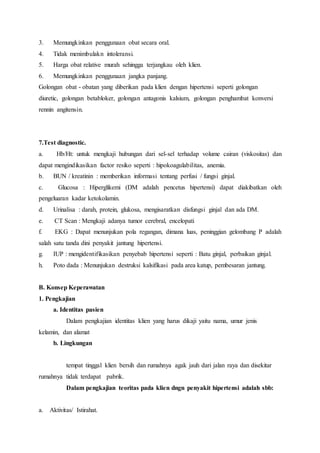 3. Memungkinkan penggunaan obat secara oral.
4. Tidak menimbulakn intoleransi.
5. Harga obat relative murah sehingga terjangkau oleh klien.
6. Memungkinkan penggunaan jangka panjang.
Golongan obat - obatan yang diberikan pada klien dengan hipertensi seperti golongan
diuretic, golongan betabloker, golongan antagonis kalsium, golongan penghambat konversi
rennin angitensin.
7.Test diagnostic.
a. Hb/Ht: untuk mengkaji hubungan dari sel-sel terhadap volume cairan (viskositas) dan
dapat mengindikasikan factor resiko seperti : hipokoagulabilitas, anemia.
b. BUN / kreatinin : memberikan informasi tentang perfusi / fungsi ginjal.
c. Glucosa : Hiperglikemi (DM adalah pencetus hipertensi) dapat diakibatkan oleh
pengeluaran kadar ketokolamin.
d. Urinalisa : darah, protein, glukosa, mengisaratkan disfungsi ginjal dan ada DM.
e. CT Scan : Mengkaji adanya tumor cerebral, encelopati
f. EKG : Dapat menunjukan pola regangan, dimana luas, peninggian gelombang P adalah
salah satu tanda dini penyakit jantung hipertensi.
g. IUP : mengidentifikasikan penyebab hipertensi seperti : Batu ginjal, perbaikan ginjal.
h. Poto dada : Menunjukan destruksi kalsifikasi pada area katup, pembesaran jantung.
B. Konsep Keperawatan
1. Pengkajian
a. Identitas pasien
Dalam pengkajian identitas klien yang harus dikaji yaitu nama, umur jenis
kelamin, dan alamat
b. Lingkungan
tempat tinggal klien bersih dan rumahnya agak jauh dari jalan raya dan disekitar
rumahnya tidak terdapat pabrik.
Dalam pengkajian teoritas pada klien dngn penyakit hipertensi adalah sbb:
a. Aktivitas/ Istirahat.
 