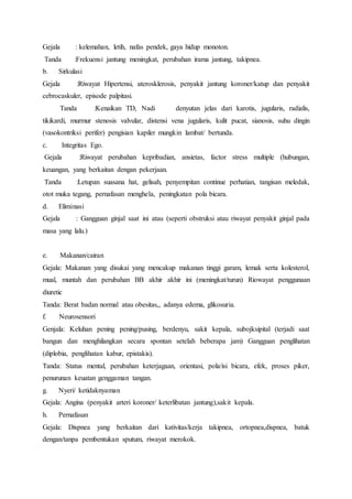 Gejala : kelemahan, letih, nafas pendek, gaya hidup monoton.
Tanda :Frekuensi jantung meningkat, perubahan irama jantung, takipnea.
b. Sirkulasi
Gejala :Riwayat Hipertensi, aterosklerosis, penyakit jantung koroner/katup dan penyakit
cebrocaskuler, episode palpitasi.
Tanda :Kenaikan TD, Nadi denyutan jelas dari karotis, jugularis, radialis,
tikikardi, murmur stenosis valvular, distensi vena jugularis, kulit pucat, sianosis, suhu dingin
(vasokontriksi perifer) pengisian kapiler mungkin lambat/ bertunda.
c. Integritas Ego.
Gejala :Riwayat perubahan kepribadian, ansietas, factor stress multiple (hubungan,
keuangan, yang berkaitan dengan pekerjaan.
Tanda :Letupan suasana hat, gelisah, penyempitan continue perhatian, tangisan meledak,
otot muka tegang, pernafasan menghela, peningkatan pola bicara.
d. Eliminasi
Gejala : Gangguan ginjal saat ini atau (seperti obstruksi atau riwayat penyakit ginjal pada
masa yang lalu.)
e. Makanan/cairan
Gejala: Makanan yang disukai yang mencakup makanan tinggi garam, lemak serta kolesterol,
mual, muntah dan perubahan BB akhir akhir ini (meningkat/turun) Riowayat penggunaan
diuretic
Tanda: Berat badan normal atau obesitas,, adanya edema, glikosuria.
f. Neurosensori
Genjala: Keluhan pening pening/pusing, berdenyu, sakit kepala, subojksipital (terjadi saat
bangun dan menghilangkan secara spontan setelah beberapa jam) Gangguan penglihatan
(diplobia, penglihatan kabur, epistakis).
Tanda: Status mental, perubahan keterjagaan, orientasi, pola/isi bicara, efek, proses piker,
penurunan keuatan genggaman tangan.
g. Nyeri/ ketidaknyaman
Gejala: Angina (penyakit arteri koroner/ keterlibatan jantung),sakit kepala.
h. Pernafasan
Gejala: Dispnea yang berkaitan dari kativitas/kerja takipnea, ortopnea,dispnea, batuk
dengan/tanpa pembentukan sputum, riwayat merokok.
 