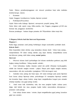 Tanda: Distress pernafasan/penggunaan otot aksesori pernafasan bunyi nafas tambahan
(krakties/mengi), sianosis.
i. Keamanan
Gejala: Gangguan koordinasi/cara berjalan, hipotensi postural.
j. Pembelajaran/Penyuluhan
Gejala: Faktor resiko keluarga: hipertensi, aterosporosis, penyakit jantung, DM.
Faktor faktor etnik seperti: orang Afrika-amerika, Asia Tenggara, penggunaan pil KB atau
hormone lain, penggunaan alcohol/obat.
Rencana pemulangan : bantuan dengan pemantau diri TD/perubahan dalam terapi obat.
2. Diagnosa, Kriteria hasil dan Intervensi Keperawatan
Diagnosa 1 .
Resiko tinggi penurunan curah jantung berhubungan dengan vasokontriksi pembuluh darah.
Kriteria Hasil :
Klien berpartisifasi dalam aktivitas yang menurunkan tekanan darah / beban kerja jantung ,
mempertahankan TD dalam rentang individu yang dapat diterima, memperlihatkan norma
dan frekwensi jantung stabil dalam rentang normal pasien.
Intervensi
1. Observasi tekanan darah (perbandingan dari tekanan memberikan gambaran yang lebih
lengkap tentang keterlibatan / bidang masalah vaskuler).
2. Catat keberadaan, kualitas denyutan sentral dan perifer (Denyutan karotis,jugularis,
radialis dan femoralis mungkin teramati / palpasi. Dunyut pada tungkai mungkin menurun,
mencerminkan efek dari vasokontriksi (peningkatan SVR) dan kongesti vena).
3. Auskultasi tonus jantung dan bunyi napas. (S4 umum terdengar pada pasien hipertensi
berat karena adanya hipertropi atrium, perkembangan S3 menunjukan hipertropi ventrikel
dan kerusakan fungsi, adanya krakels, mengi dapat mengindikasikan kongesti paru sekunder
terhadap terjadinya atau gagal jantung kronik).
4. Amati warna kulit, kelembaban, suhu, dan masa pengisian kapiler. (adanya pucat,
dingin, kulit lembab dan masa pengisian kapiler lambat mencerminkan dekompensasi /
penurunan curah jantung).
5. Catat adanya demam umum / tertentu. (dapat mengindikasikan gagal jantung, kerusakan
ginjal atau vaskuler).
 