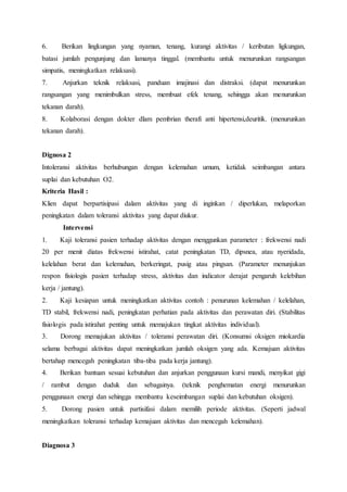 6. Berikan lingkungan yang nyaman, tenang, kurangi aktivitas / keributan ligkungan,
batasi jumlah pengunjung dan lamanya tinggal. (membantu untuk menurunkan rangsangan
simpatis, meningkatkan relaksasi).
7. Anjurkan teknik relaksasi, panduan imajinasi dan distraksi. (dapat menurunkan
rangsangan yang menimbulkan stress, membuat efek tenang, sehingga akan menurunkan
tekanan darah).
8. Kolaborasi dengan dokter dlam pembrian therafi anti hipertensi,deuritik. (menurunkan
tekanan darah).
Dignosa 2
Intoleransi aktivitas berhubungan dengan kelemahan umum, ketidak seimbangan antara
suplai dan kebutuhan O2.
Kriteria Hasil :
Klien dapat berpartisipasi dalam aktivitas yang di inginkan / diperlukan, melaporkan
peningkatan dalam toleransi aktivitas yang dapat diukur.
Intervensi
1. Kaji toleransi pasien terhadap aktivitas dengan menggunkan parameter : frekwensi nadi
20 per menit diatas frekwensi istirahat, catat peningkatan TD, dipsnea, atau nyeridada,
kelelahan berat dan kelemahan, berkeringat, pusig atau pingsan. (Parameter menunjukan
respon fisiologis pasien terhadap stress, aktivitas dan indicator derajat pengaruh kelebihan
kerja / jantung).
2. Kaji kesiapan untuk meningkatkan aktivitas contoh : penurunan kelemahan / kelelahan,
TD stabil, frekwensi nadi, peningkatan perhatian pada aktivitas dan perawatan diri. (Stabilitas
fisiologis pada istirahat penting untuk memajukan tingkat aktivitas individual).
3. Dorong memajukan aktivitas / toleransi perawatan diri. (Konsumsi oksigen miokardia
selama berbagai aktivitas dapat meningkatkan jumlah oksigen yang ada. Kemajuan aktivitas
bertahap mencegah peningkatan tiba-tiba pada kerja jantung).
4. Berikan bantuan sesuai kebutuhan dan anjurkan penggunaan kursi mandi, menyikat gigi
/ rambut dengan duduk dan sebagainya. (teknik penghematan energi menurunkan
penggunaan energi dan sehingga membantu keseimbangan suplai dan kebutuhan oksigen).
5. Dorong pasien untuk partisifasi dalam memilih periode aktivitas. (Seperti jadwal
meningkatkan toleransi terhadap kemajuan aktivitas dan mencegah kelemahan).
Diagnosa 3
 