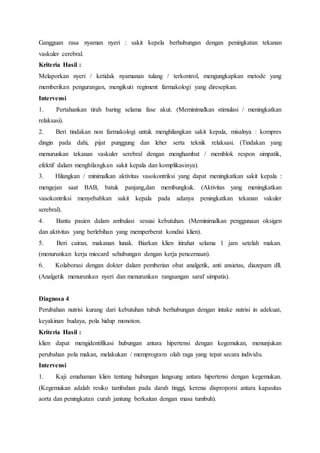 Gangguan rasa nyaman nyeri : sakit kepela berhubungan dengan peningkatan tekanan
vaskuler cerebral.
Kriteria Hasil :
Melaporkan nyeri / ketidak nyamanan tulang / terkontrol, mengungkapkan metode yang
memberikan pengurangan, mengikuti regiment farmakologi yang diresepkan.
Intervensi
1. Pertahankan tirah baring selama fase akut. (Meminimalkan stimulasi / meningkatkan
relaksasi).
2. Beri tindakan non farmakologi untuk menghilangkan sakit kepala, misalnya : kompres
dingin pada dahi, pijat punggung dan leher serta teknik relaksasi. (Tindakan yang
menurunkan tekanan vaskuler serebral dengan menghambat / memblok respon simpatik,
efektif dalam menghilangkan sakit kepala dan komplikasinya).
3. Hilangkan / minimalkan aktivitas vasokontriksi yang dapat meningkatkan sakit kepala :
mengejan saat BAB, batuk panjang,dan membungkuk. (Aktivitas yang meningkatkan
vasokontriksi menyebabkan sakit kepala pada adanya peningkatkan tekanan vakuler
serebral).
4. Bantu pasien dalam ambulasi sesuai kebutuhan. (Meminimalkan penggunaan oksigen
dan aktivitas yang berlebihan yang memperberat kondisi klien).
5. Beri cairan, makanan lunak. Biarkan klien itirahat selama 1 jam setelah makan.
(menurunkan kerja miocard sehubungan dengan kerja pencernaan).
6. Kolaborasi dengan dokter dalam pemberian obat analgetik, anti ansietas, diazepam dll.
(Analgetik menurunkan nyeri dan menurunkan rangsangan saraf simpatis).
Diagnosa 4
Perubahan nutrisi kurang dari kebutuhan tubuh berhubungan dengan intake nutrisi in adekuat,
keyakinan budaya, pola hidup monoton.
Kriteria Hasil :
klien dapat mengidentifikasi hubungan antara hipertensi dengan kegemukan, menunjukan
perubahan pola makan, melakukan / memprogram olah raga yang tepat secara individu.
Intervensi
1. Kaji emahaman klien tentang hubungan langsung antara hipertensi dengan kegemukan.
(Kegemukan adalah resiko tambahan pada darah tinggi, kerena disproporsi antara kapasitas
aorta dan peningkatan curah jantung berkaitan dengan masa tumbuh).
 
