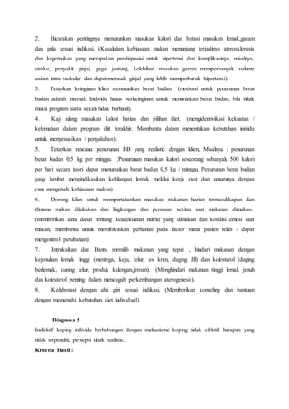 2. Bicarakan pentingnya menurunkan masukan kalori dan batasi masukan lemak,garam
dan gula sesuai indikasi. (Kesalahan kebiasaan makan menunjang terjadinya aterosklerosis
dan kegemukan yang merupakan predisposisi untuk hipertensi dan komplikasinya, misalnya,
stroke, penyakit ginjal, gagal jantung, kelebihan masukan garam memperbanyak volume
cairan intra vaskuler dan dapat merusak ginjal yang lebih memperburuk hipertensi).
3. Tetapkan keinginan klien menurunkan berat badan. (motivasi untuk penurunan berat
badan adalah internal. Individu harus berkeinginan untuk menurunkan berat badan, bila tidak
maka program sama sekali tidak berhasil).
4. Kaji ulang masukan kalori harian dan pilihan diet. (mengidentivikasi kekuatan /
kelemahan dalam program diit terakhir. Membantu dalam menentukan kebutuhan inividu
untuk menyesuaikan / penyuluhan).
5. Tetapkan rencana penurunan BB yang realistic dengan klien, Misalnya : penurunan
berat badan 0,5 kg per minggu. (Penurunan masukan kalori seseorang sebanyak 500 kalori
per hari secara teori dapat menurunkan berat badan 0,5 kg / minggu. Penurunan berat badan
yang lambat mengindikasikan kehilangan lemak melalui kerja otot dan umumnya dengan
cara mengubah kebiasaan makan).
6. Dorong klien untuk mempertahankan masukan makanan harian termasukkapan dan
dimana makan dilakukan dan lingkungan dan perasaan sekitar saat makanan dimakan.
(memberikan data dasar tentang keadekuatan nutrisi yang dimakan dan kondisi emosi saat
makan, membantu untuk memfokuskan perhatian pada factor mana pasien telah / dapat
mengontrol perubahan).
7. Intruksikan dan Bantu memilih makanan yang tepat , hindari makanan dengan
kejenuhan lemak tinggi (mentega, keju, telur, es krim, daging dll) dan kolesterol (daging
berlemak, kuning telur, produk kalengan,jeroan). (Menghindari makanan tinggi lemak jenuh
dan kolesterol penting dalam mencegah perkembangan aterogenesis).
8. Kolaborasi dengan ahli gizi sesuai indikasi. (Memberikan konseling dan bantuan
dengan memenuhi kebutuhan diet individual).
Diagnosa 5
Inefektif koping individu berhubungan dengan mekanisme koping tidak efektif, harapan yang
tidak terpenuhi, persepsi tidak realistic.
Kriteria Hasil :
 