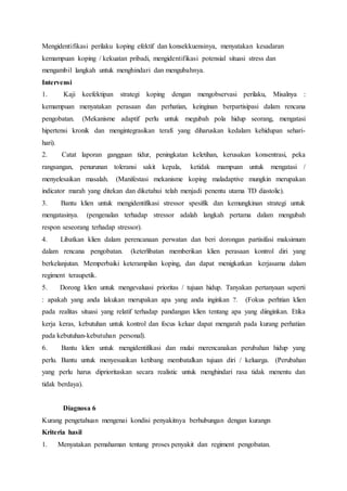 Mengidentifikasi perilaku koping efektif dan konsekkuensinya, menyatakan kesadaran
kemampuan koping / kekuatan pribadi, mengidentifikasi potensial situasi stress dan
mengambil langkah untuk menghindari dan mengubahnya.
Intervensi
1. Kaji keefektipan strategi koping dengan mengobservasi perilaku, Misalnya :
kemampuan menyatakan perasaan dan perhatian, keinginan berpartisipasi dalam rencana
pengobatan. (Mekanisme adaptif perlu untuk megubah pola hidup seorang, mengatasi
hipertensi kronik dan mengintegrasikan terafi yang diharuskan kedalam kehidupan sehari-
hari).
2. Catat laporan gangguan tidur, peningkatan keletihan, kerusakan konsentrasi, peka
rangsangan, penurunan toleransi sakit kepala, ketidak mampuan untuk mengatasi /
menyelesaikan masalah. (Manifestasi mekanisme koping maladaptive mungkin merupakan
indicator marah yang ditekan dan diketahui telah menjadi penentu utama TD diastolic).
3. Bantu klien untuk mengidentifikasi stressor spesifik dan kemungkinan strategi untuk
mengatasinya. (pengenalan terhadap stressor adalah langkah pertama dalam mengubah
respon seseorang terhadap stressor).
4. Libatkan klien dalam perencanaan perwatan dan beri dorongan partisifasi maksimum
dalam rencana pengobatan. (keterlibatan memberikan klien perasaan kontrol diri yang
berkelanjutan. Memperbaiki keterampilan koping, dan dapat menigkatkan kerjasama dalam
regiment teraupetik.
5. Dorong klien untuk mengevaluasi prioritas / tujuan hidup. Tanyakan pertanyaan seperti
: apakah yang anda lakukan merupakan apa yang anda inginkan ?. (Fokus perhtian klien
pada realitas situasi yang relatif terhadap pandangan klien tentang apa yang diinginkan. Etika
kerja keras, kebutuhan untuk kontrol dan focus keluar dapat mengarah pada kurang perhatian
pada kebutuhan-kebutuhan personal).
6. Bantu klien untuk mengidentifikasi dan mulai merencanakan perubahan hidup yang
perlu. Bantu untuk menyesuaikan ketibang membatalkan tujuan diri / keluarga. (Perubahan
yang perlu harus diprioritaskan secara realistic untuk menghindari rasa tidak menentu dan
tidak berdaya).
Diagnosa 6
Kurang pengetahuan mengenai kondisi penyakitnya berhubungan dengan kurangn
Kriteria hasil
1. Menyatakan pemahaman tentang proses penyakit dan regiment pengobatan.
 